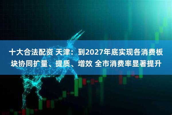 十大合法配资 天津：到2027年底实现各消费板块协同扩量、提质、增效 全市消费率显著提升