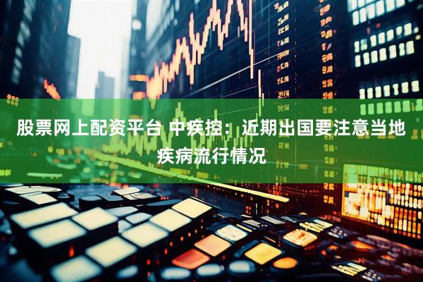 股票网上配资平台 中疾控：近期出国要注意当地疾病流行情况