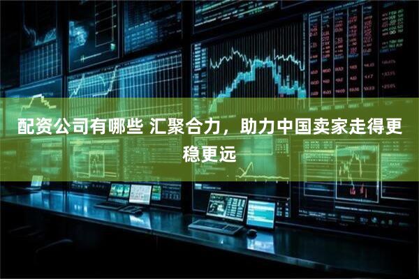 配资公司有哪些 汇聚合力，助力中国卖家走得更稳更远