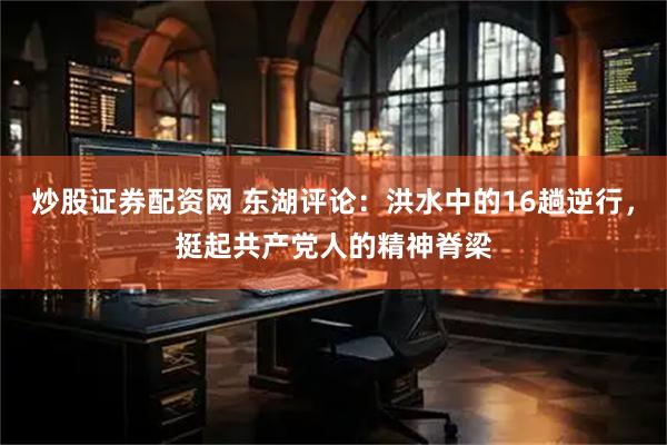 炒股证券配资网 东湖评论：洪水中的16趟逆行，挺起共产党人的精神脊梁