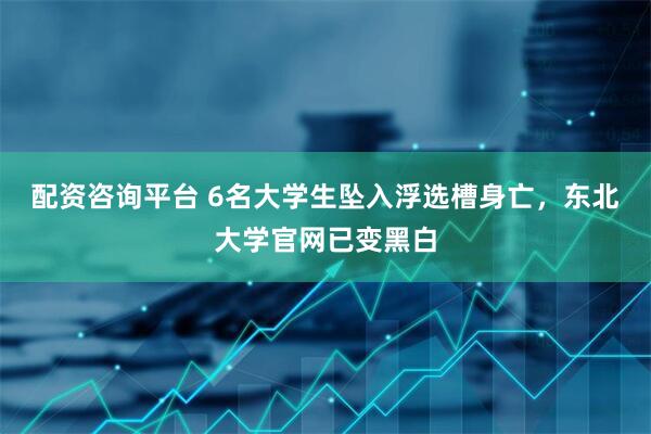 配资咨询平台 6名大学生坠入浮选槽身亡，东北大学官网已变黑白