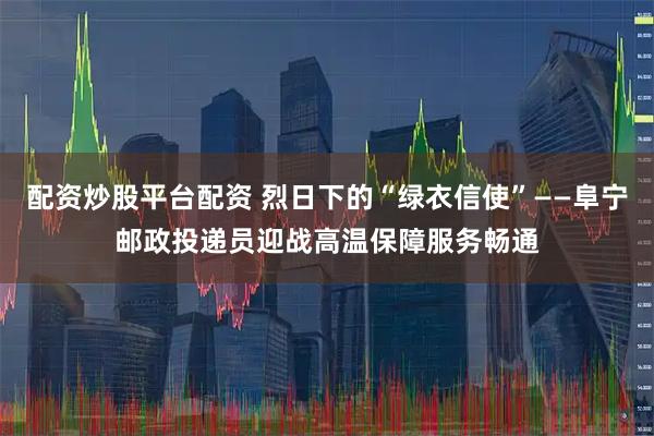 配资炒股平台配资 烈日下的“绿衣信使”——阜宁邮政投递员迎战高温保障服务畅通