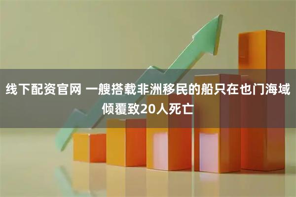 线下配资官网 一艘搭载非洲移民的船只在也门海域倾覆致20人死亡