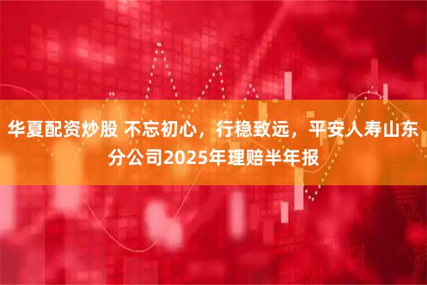 华夏配资炒股 不忘初心，行稳致远，平安人寿山东分公司2025年理赔半年报