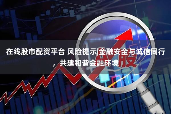 在线股市配资平台 风险提示|金融安全与诚信同行，共建和谐金融环境