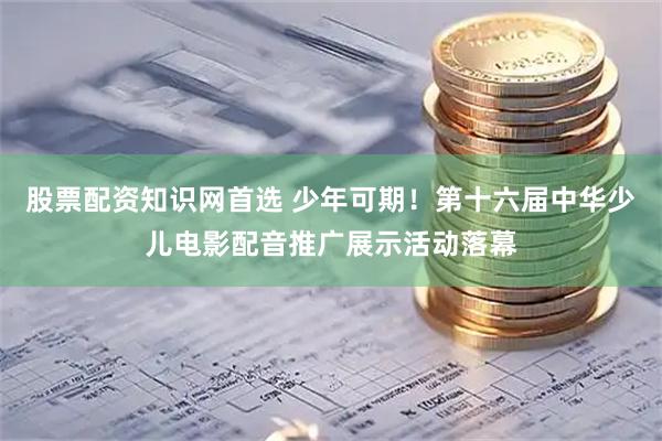股票配资知识网首选 少年可期！第十六届中华少儿电影配音推广展示活动落幕