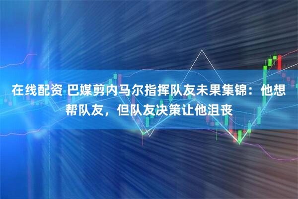 在线配资 巴媒剪内马尔指挥队友未果集锦：他想帮队友，但队友决策让他沮丧