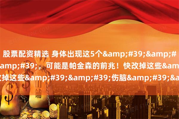 股票配资精选 身体出现这5个&#39;&#39;警报&#39;&#39;，可能是帕金森的前兆！快改掉这些&#39;&#39;伤脑&#39;&#39;习惯！