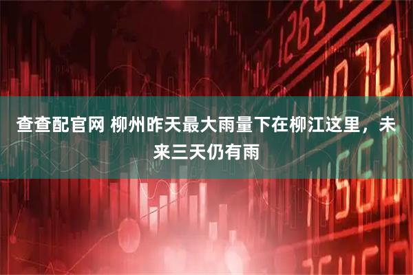 查查配官网 柳州昨天最大雨量下在柳江这里，未来三天仍有雨