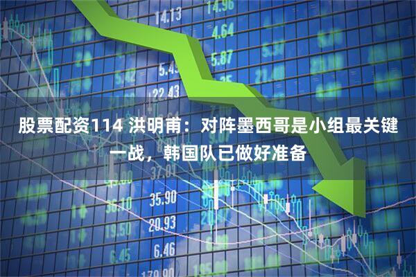 股票配资114 洪明甫：对阵墨西哥是小组最关键一战，韩国队已做好准备